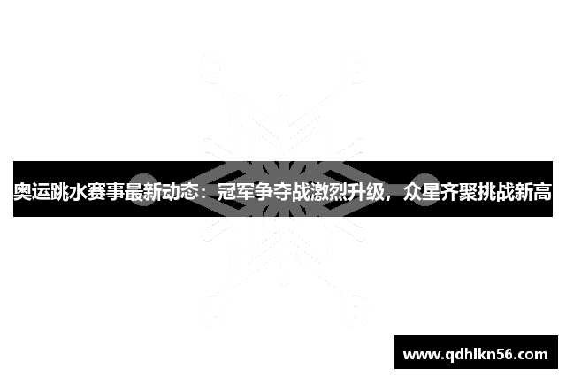 奥运跳水赛事最新动态：冠军争夺战激烈升级，众星齐聚挑战新高